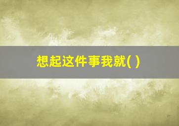 想起这件事我就( )